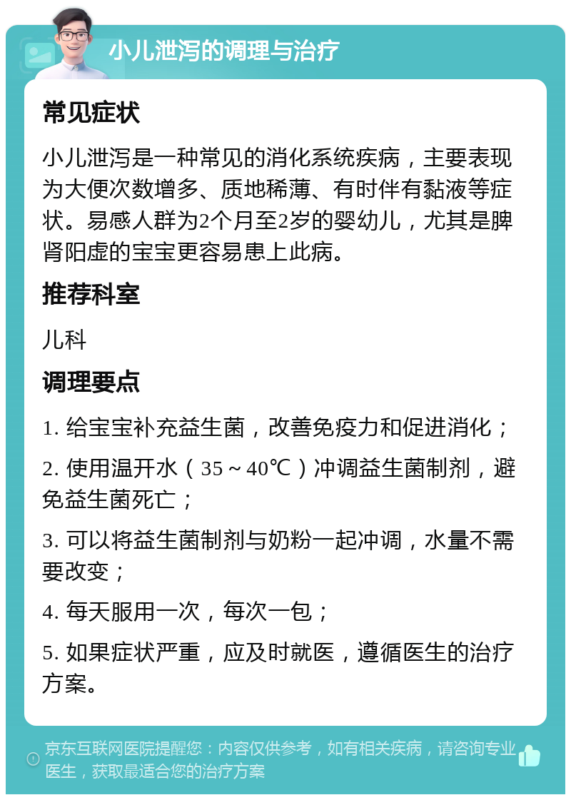 小儿泄泻的调理与治疗 常见症状 小儿泄泻是一种常见的消化系统疾病，主要表现为大便次数增多、质地稀薄、有时伴有黏液等症状。易感人群为2个月至2岁的婴幼儿，尤其是脾肾阳虚的宝宝更容易患上此病。 推荐科室 儿科 调理要点 1. 给宝宝补充益生菌，改善免疫力和促进消化； 2. 使用温开水（35～40℃）冲调益生菌制剂，避免益生菌死亡； 3. 可以将益生菌制剂与奶粉一起冲调，水量不需要改变； 4. 每天服用一次，每次一包； 5. 如果症状严重，应及时就医，遵循医生的治疗方案。