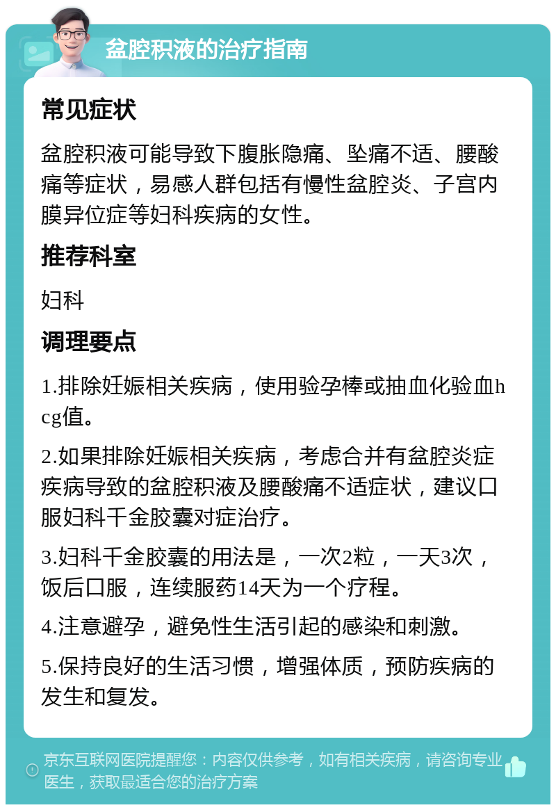 盆腔积液的治疗指南 常见症状 盆腔积液可能导致下腹胀隐痛、坠痛不适、腰酸痛等症状，易感人群包括有慢性盆腔炎、子宫内膜异位症等妇科疾病的女性。 推荐科室 妇科 调理要点 1.排除妊娠相关疾病，使用验孕棒或抽血化验血hcg值。 2.如果排除妊娠相关疾病，考虑合并有盆腔炎症疾病导致的盆腔积液及腰酸痛不适症状，建议口服妇科千金胶囊对症治疗。 3.妇科千金胶囊的用法是，一次2粒，一天3次，饭后口服，连续服药14天为一个疗程。 4.注意避孕，避免性生活引起的感染和刺激。 5.保持良好的生活习惯，增强体质，预防疾病的发生和复发。