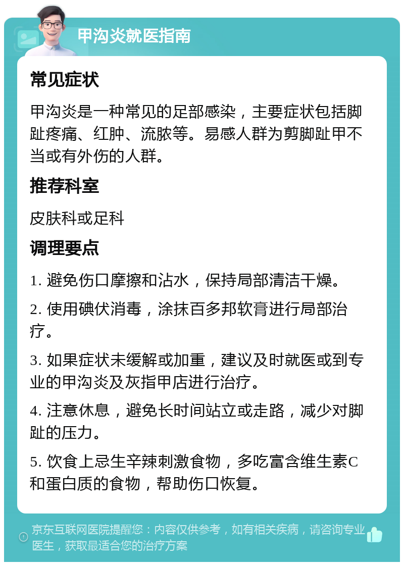 甲沟炎就医指南 常见症状 甲沟炎是一种常见的足部感染，主要症状包括脚趾疼痛、红肿、流脓等。易感人群为剪脚趾甲不当或有外伤的人群。 推荐科室 皮肤科或足科 调理要点 1. 避免伤口摩擦和沾水，保持局部清洁干燥。 2. 使用碘伏消毒，涂抹百多邦软膏进行局部治疗。 3. 如果症状未缓解或加重，建议及时就医或到专业的甲沟炎及灰指甲店进行治疗。 4. 注意休息，避免长时间站立或走路，减少对脚趾的压力。 5. 饮食上忌生辛辣刺激食物，多吃富含维生素C和蛋白质的食物，帮助伤口恢复。