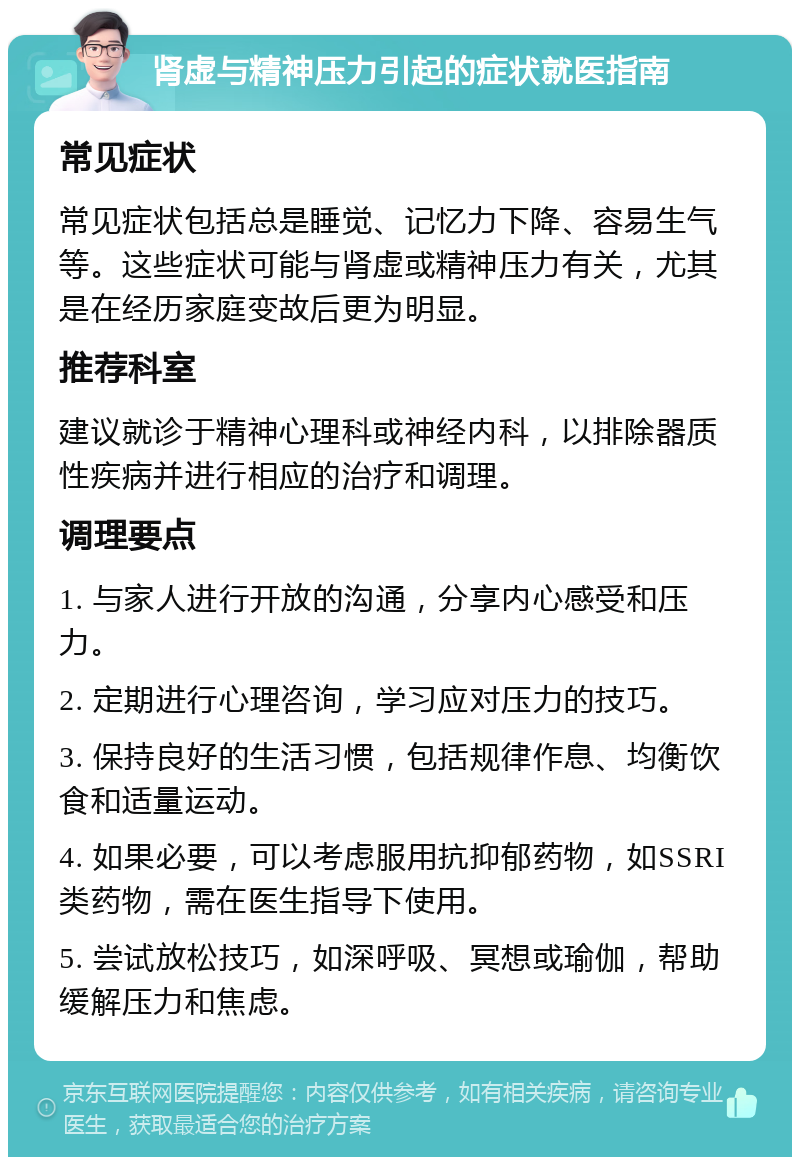 肾虚与精神压力引起的症状就医指南 常见症状 常见症状包括总是睡觉、记忆力下降、容易生气等。这些症状可能与肾虚或精神压力有关，尤其是在经历家庭变故后更为明显。 推荐科室 建议就诊于精神心理科或神经内科，以排除器质性疾病并进行相应的治疗和调理。 调理要点 1. 与家人进行开放的沟通，分享内心感受和压力。 2. 定期进行心理咨询，学习应对压力的技巧。 3. 保持良好的生活习惯，包括规律作息、均衡饮食和适量运动。 4. 如果必要，可以考虑服用抗抑郁药物，如SSRI类药物，需在医生指导下使用。 5. 尝试放松技巧，如深呼吸、冥想或瑜伽，帮助缓解压力和焦虑。