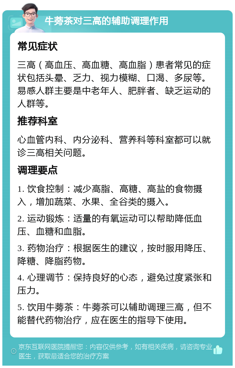 牛蒡茶对三高的辅助调理作用 常见症状 三高（高血压、高血糖、高血脂）患者常见的症状包括头晕、乏力、视力模糊、口渴、多尿等。易感人群主要是中老年人、肥胖者、缺乏运动的人群等。 推荐科室 心血管内科、内分泌科、营养科等科室都可以就诊三高相关问题。 调理要点 1. 饮食控制：减少高脂、高糖、高盐的食物摄入，增加蔬菜、水果、全谷类的摄入。 2. 运动锻炼：适量的有氧运动可以帮助降低血压、血糖和血脂。 3. 药物治疗：根据医生的建议，按时服用降压、降糖、降脂药物。 4. 心理调节：保持良好的心态，避免过度紧张和压力。 5. 饮用牛蒡茶：牛蒡茶可以辅助调理三高，但不能替代药物治疗，应在医生的指导下使用。