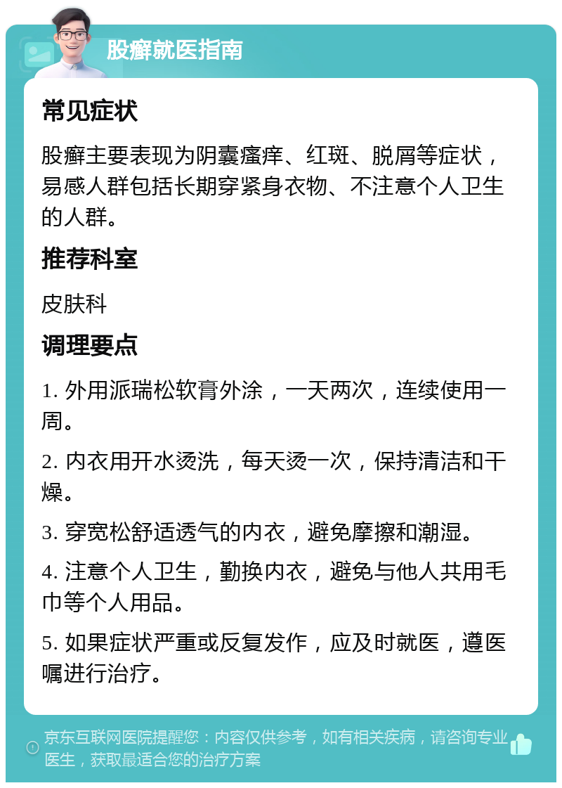 股癣就医指南 常见症状 股癣主要表现为阴囊瘙痒、红斑、脱屑等症状，易感人群包括长期穿紧身衣物、不注意个人卫生的人群。 推荐科室 皮肤科 调理要点 1. 外用派瑞松软膏外涂，一天两次，连续使用一周。 2. 内衣用开水烫洗，每天烫一次，保持清洁和干燥。 3. 穿宽松舒适透气的内衣，避免摩擦和潮湿。 4. 注意个人卫生，勤换内衣，避免与他人共用毛巾等个人用品。 5. 如果症状严重或反复发作，应及时就医，遵医嘱进行治疗。