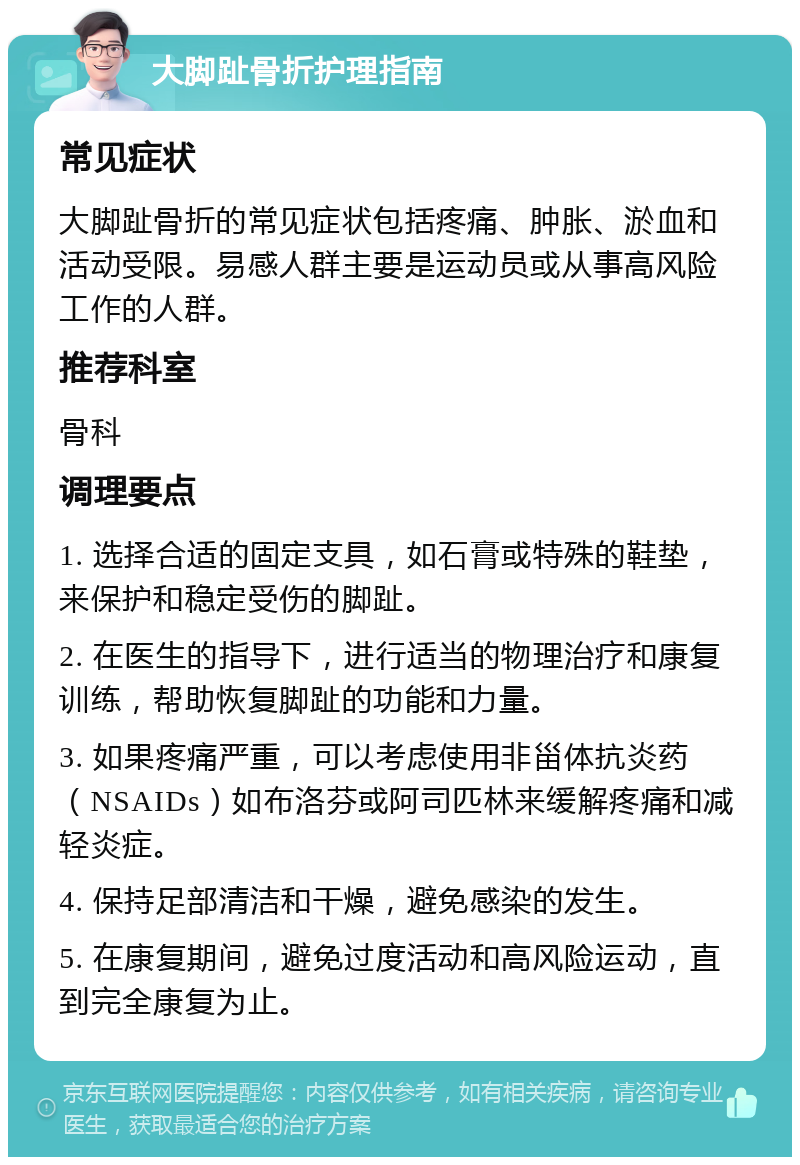 大脚趾骨折护理指南 常见症状 大脚趾骨折的常见症状包括疼痛、肿胀、淤血和活动受限。易感人群主要是运动员或从事高风险工作的人群。 推荐科室 骨科 调理要点 1. 选择合适的固定支具，如石膏或特殊的鞋垫，来保护和稳定受伤的脚趾。 2. 在医生的指导下，进行适当的物理治疗和康复训练，帮助恢复脚趾的功能和力量。 3. 如果疼痛严重，可以考虑使用非甾体抗炎药（NSAIDs）如布洛芬或阿司匹林来缓解疼痛和减轻炎症。 4. 保持足部清洁和干燥，避免感染的发生。 5. 在康复期间，避免过度活动和高风险运动，直到完全康复为止。