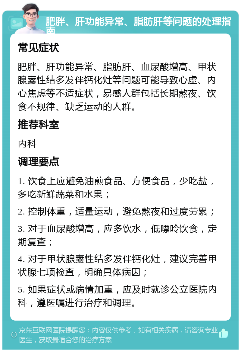 肥胖、肝功能异常、脂肪肝等问题的处理指南 常见症状 肥胖、肝功能异常、脂肪肝、血尿酸增高、甲状腺囊性结多发伴钙化灶等问题可能导致心虚、内心焦虑等不适症状，易感人群包括长期熬夜、饮食不规律、缺乏运动的人群。 推荐科室 内科 调理要点 1. 饮食上应避免油煎食品、方便食品，少吃盐，多吃新鲜蔬菜和水果； 2. 控制体重，适量运动，避免熬夜和过度劳累； 3. 对于血尿酸增高，应多饮水，低嘌呤饮食，定期复查； 4. 对于甲状腺囊性结多发伴钙化灶，建议完善甲状腺七项检查，明确具体病因； 5. 如果症状或病情加重，应及时就诊公立医院内科，遵医嘱进行治疗和调理。