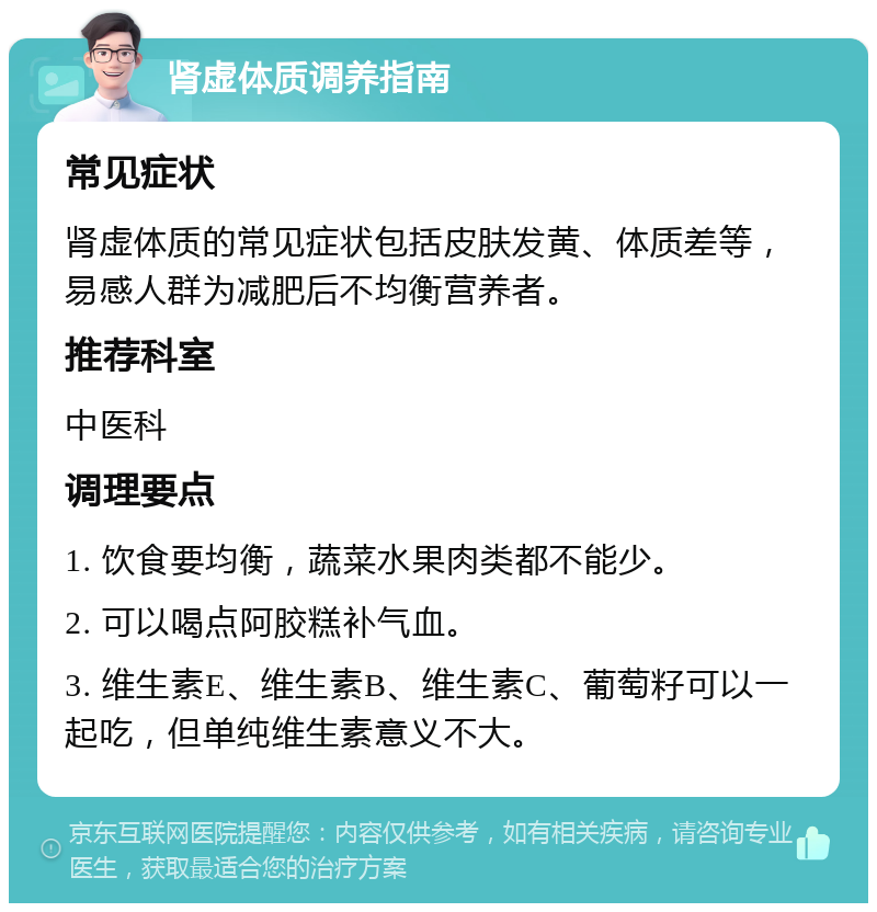 肾虚体质调养指南 常见症状 肾虚体质的常见症状包括皮肤发黄、体质差等，易感人群为减肥后不均衡营养者。 推荐科室 中医科 调理要点 1. 饮食要均衡，蔬菜水果肉类都不能少。 2. 可以喝点阿胶糕补气血。 3. 维生素E、维生素B、维生素C、葡萄籽可以一起吃，但单纯维生素意义不大。