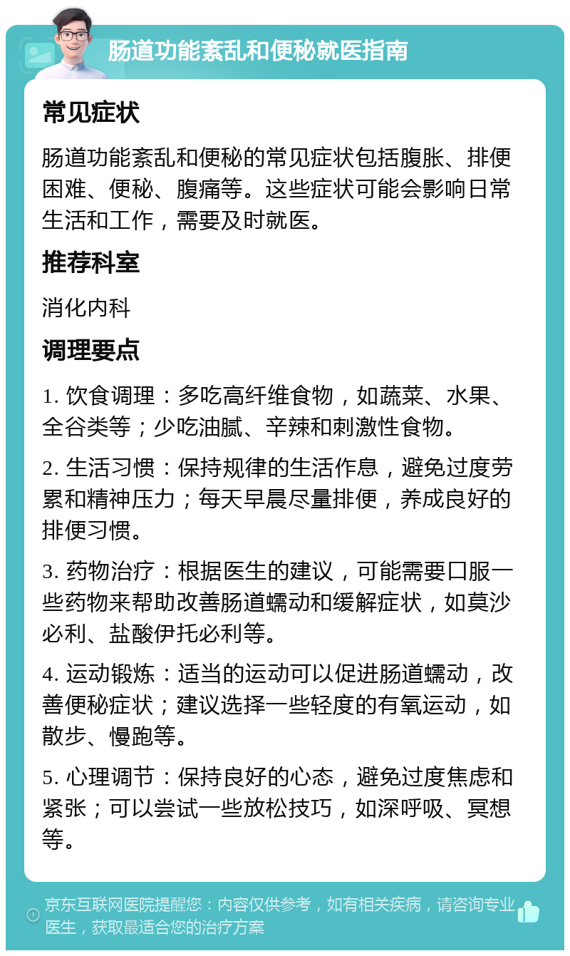 肠道功能紊乱和便秘就医指南 常见症状 肠道功能紊乱和便秘的常见症状包括腹胀、排便困难、便秘、腹痛等。这些症状可能会影响日常生活和工作，需要及时就医。 推荐科室 消化内科 调理要点 1. 饮食调理：多吃高纤维食物，如蔬菜、水果、全谷类等；少吃油腻、辛辣和刺激性食物。 2. 生活习惯：保持规律的生活作息，避免过度劳累和精神压力；每天早晨尽量排便，养成良好的排便习惯。 3. 药物治疗：根据医生的建议，可能需要口服一些药物来帮助改善肠道蠕动和缓解症状，如莫沙必利、盐酸伊托必利等。 4. 运动锻炼：适当的运动可以促进肠道蠕动，改善便秘症状；建议选择一些轻度的有氧运动，如散步、慢跑等。 5. 心理调节：保持良好的心态，避免过度焦虑和紧张；可以尝试一些放松技巧，如深呼吸、冥想等。