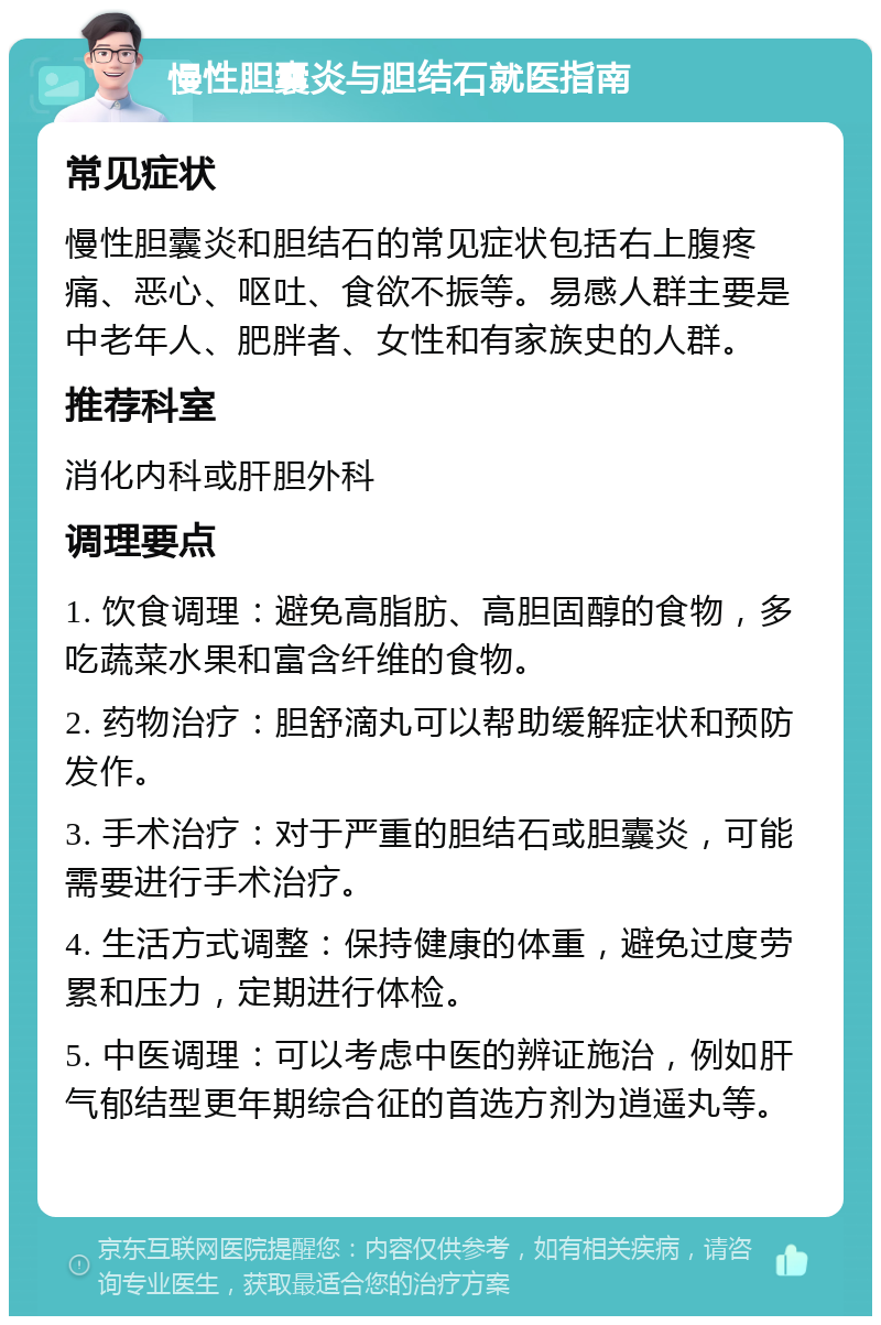 慢性胆囊炎与胆结石就医指南 常见症状 慢性胆囊炎和胆结石的常见症状包括右上腹疼痛、恶心、呕吐、食欲不振等。易感人群主要是中老年人、肥胖者、女性和有家族史的人群。 推荐科室 消化内科或肝胆外科 调理要点 1. 饮食调理：避免高脂肪、高胆固醇的食物，多吃蔬菜水果和富含纤维的食物。 2. 药物治疗：胆舒滴丸可以帮助缓解症状和预防发作。 3. 手术治疗：对于严重的胆结石或胆囊炎，可能需要进行手术治疗。 4. 生活方式调整：保持健康的体重，避免过度劳累和压力，定期进行体检。 5. 中医调理：可以考虑中医的辨证施治，例如肝气郁结型更年期综合征的首选方剂为逍遥丸等。