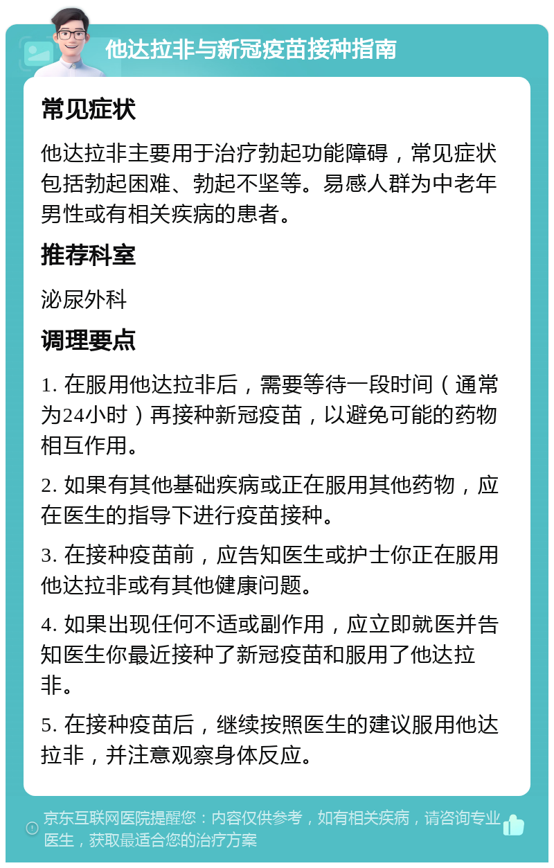 他达拉非与新冠疫苗接种指南 常见症状 他达拉非主要用于治疗勃起功能障碍，常见症状包括勃起困难、勃起不坚等。易感人群为中老年男性或有相关疾病的患者。 推荐科室 泌尿外科 调理要点 1. 在服用他达拉非后，需要等待一段时间（通常为24小时）再接种新冠疫苗，以避免可能的药物相互作用。 2. 如果有其他基础疾病或正在服用其他药物，应在医生的指导下进行疫苗接种。 3. 在接种疫苗前，应告知医生或护士你正在服用他达拉非或有其他健康问题。 4. 如果出现任何不适或副作用，应立即就医并告知医生你最近接种了新冠疫苗和服用了他达拉非。 5. 在接种疫苗后，继续按照医生的建议服用他达拉非，并注意观察身体反应。