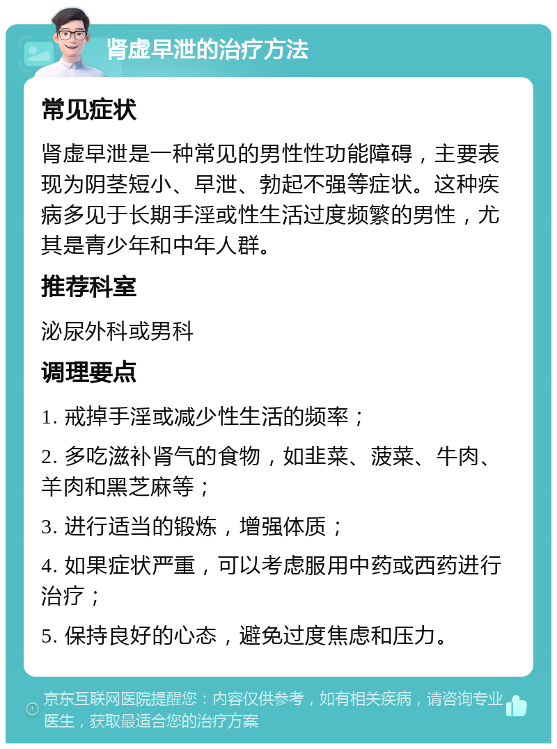 肾虚早泄的治疗方法 常见症状 肾虚早泄是一种常见的男性性功能障碍，主要表现为阴茎短小、早泄、勃起不强等症状。这种疾病多见于长期手淫或性生活过度频繁的男性，尤其是青少年和中年人群。 推荐科室 泌尿外科或男科 调理要点 1. 戒掉手淫或减少性生活的频率； 2. 多吃滋补肾气的食物，如韭菜、菠菜、牛肉、羊肉和黑芝麻等； 3. 进行适当的锻炼，增强体质； 4. 如果症状严重，可以考虑服用中药或西药进行治疗； 5. 保持良好的心态，避免过度焦虑和压力。