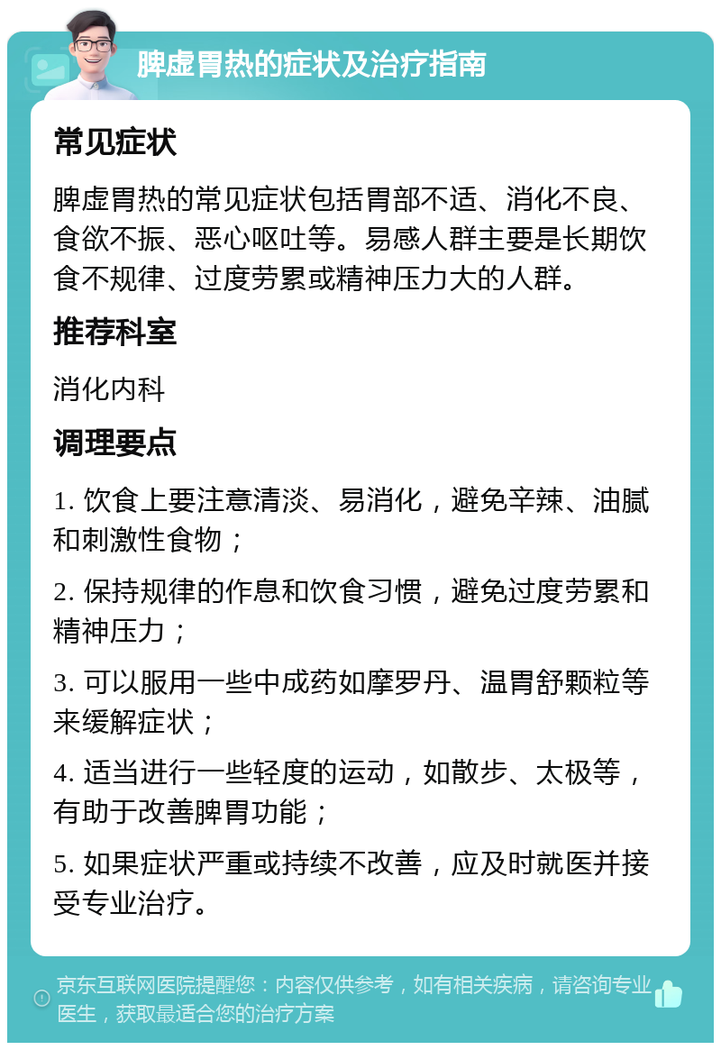 脾虚胃热的症状及治疗指南 常见症状 脾虚胃热的常见症状包括胃部不适、消化不良、食欲不振、恶心呕吐等。易感人群主要是长期饮食不规律、过度劳累或精神压力大的人群。 推荐科室 消化内科 调理要点 1. 饮食上要注意清淡、易消化，避免辛辣、油腻和刺激性食物； 2. 保持规律的作息和饮食习惯，避免过度劳累和精神压力； 3. 可以服用一些中成药如摩罗丹、温胃舒颗粒等来缓解症状； 4. 适当进行一些轻度的运动，如散步、太极等，有助于改善脾胃功能； 5. 如果症状严重或持续不改善，应及时就医并接受专业治疗。