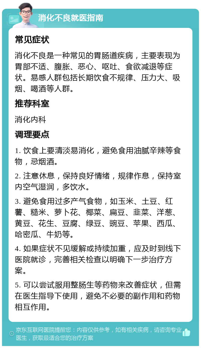 消化不良就医指南 常见症状 消化不良是一种常见的胃肠道疾病，主要表现为胃部不适、腹胀、恶心、呕吐、食欲减退等症状。易感人群包括长期饮食不规律、压力大、吸烟、喝酒等人群。 推荐科室 消化内科 调理要点 1. 饮食上要清淡易消化，避免食用油腻辛辣等食物，忌烟酒。 2. 注意休息，保持良好情绪，规律作息，保持室内空气湿润，多饮水。 3. 避免食用过多产气食物，如玉米、土豆、红薯、糙米、萝卜花、椰菜、扁豆、韭菜、洋葱、黄豆、花生、豆腐、绿豆、豌豆、苹果、西瓜、哈密瓜、牛奶等。 4. 如果症状不见缓解或持续加重，应及时到线下医院就诊，完善相关检查以明确下一步治疗方案。 5. 可以尝试服用整肠生等药物来改善症状，但需在医生指导下使用，避免不必要的副作用和药物相互作用。