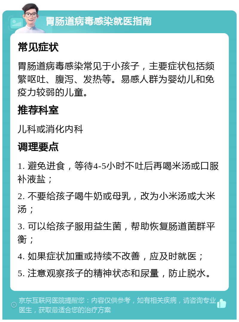 胃肠道病毒感染就医指南 常见症状 胃肠道病毒感染常见于小孩子，主要症状包括频繁呕吐、腹泻、发热等。易感人群为婴幼儿和免疫力较弱的儿童。 推荐科室 儿科或消化内科 调理要点 1. 避免进食，等待4-5小时不吐后再喝米汤或口服补液盐； 2. 不要给孩子喝牛奶或母乳，改为小米汤或大米汤； 3. 可以给孩子服用益生菌，帮助恢复肠道菌群平衡； 4. 如果症状加重或持续不改善，应及时就医； 5. 注意观察孩子的精神状态和尿量，防止脱水。