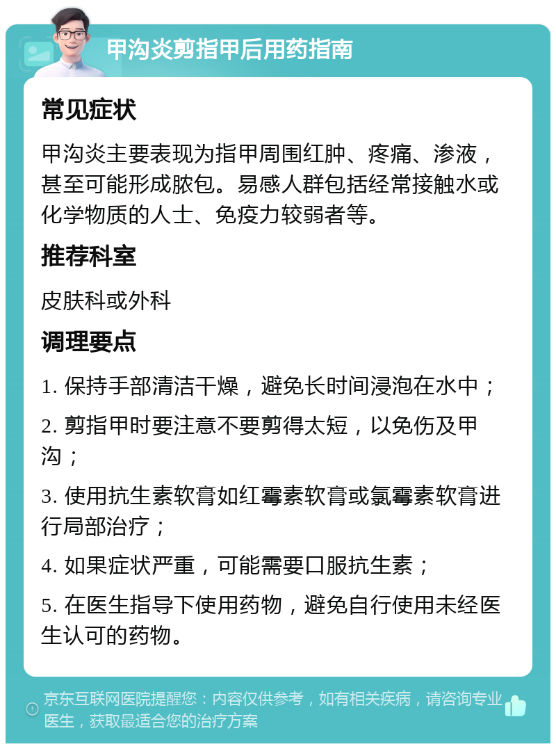 甲沟炎剪指甲后用药指南 常见症状 甲沟炎主要表现为指甲周围红肿、疼痛、渗液，甚至可能形成脓包。易感人群包括经常接触水或化学物质的人士、免疫力较弱者等。 推荐科室 皮肤科或外科 调理要点 1. 保持手部清洁干燥，避免长时间浸泡在水中； 2. 剪指甲时要注意不要剪得太短，以免伤及甲沟； 3. 使用抗生素软膏如红霉素软膏或氯霉素软膏进行局部治疗； 4. 如果症状严重，可能需要口服抗生素； 5. 在医生指导下使用药物，避免自行使用未经医生认可的药物。