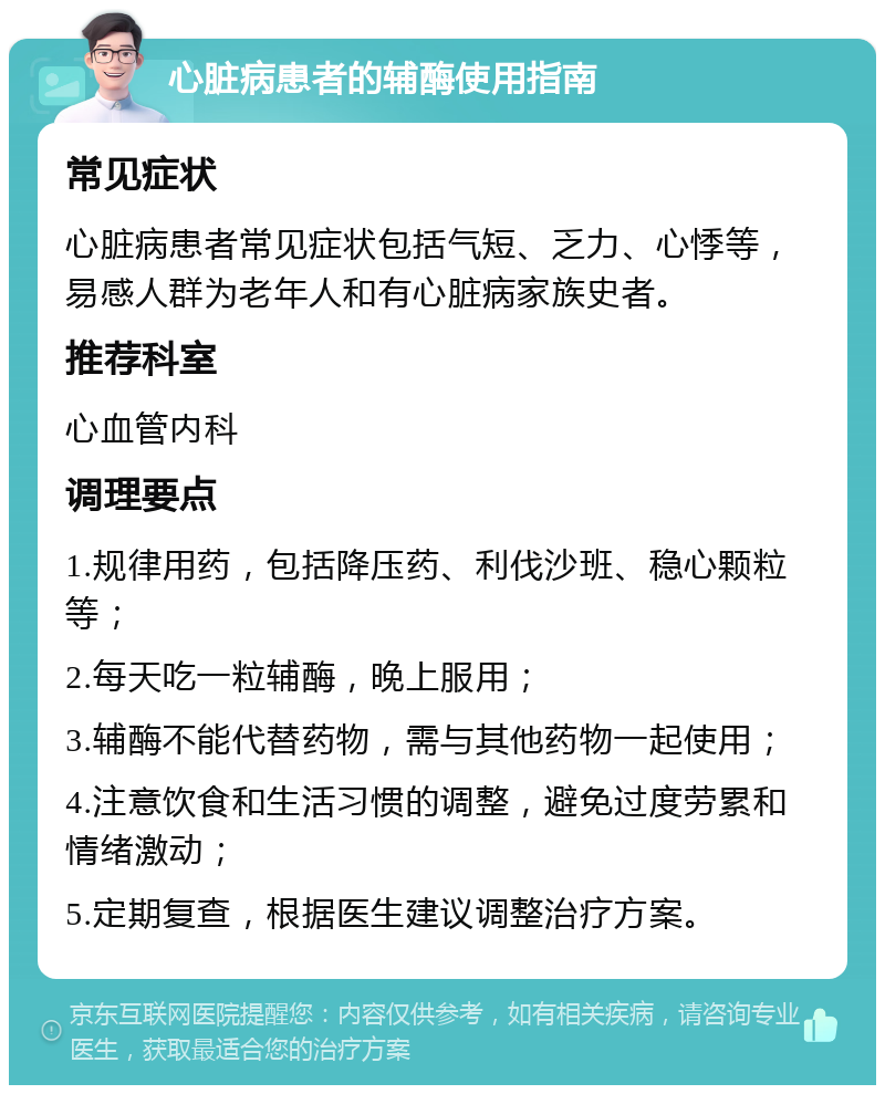 心脏病患者的辅酶使用指南 常见症状 心脏病患者常见症状包括气短、乏力、心悸等，易感人群为老年人和有心脏病家族史者。 推荐科室 心血管内科 调理要点 1.规律用药，包括降压药、利伐沙班、稳心颗粒等； 2.每天吃一粒辅酶，晚上服用； 3.辅酶不能代替药物，需与其他药物一起使用； 4.注意饮食和生活习惯的调整，避免过度劳累和情绪激动； 5.定期复查，根据医生建议调整治疗方案。