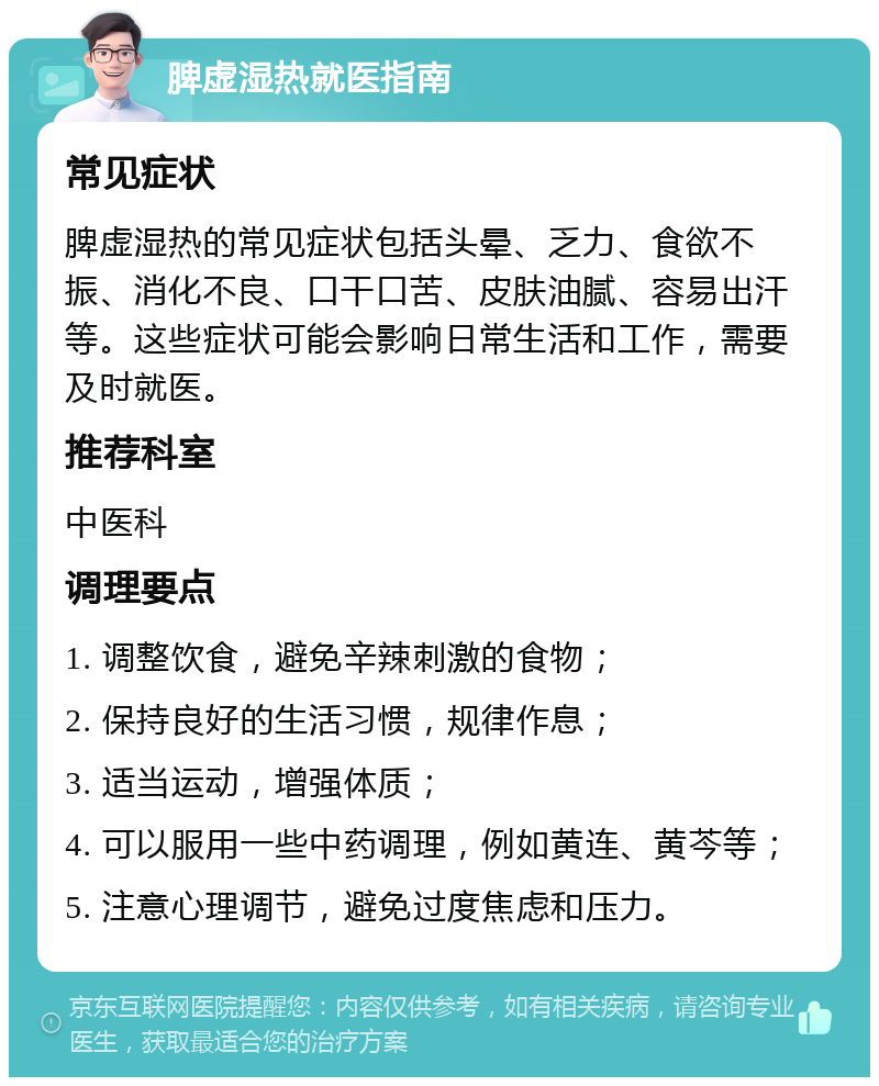 脾虚湿热就医指南 常见症状 脾虚湿热的常见症状包括头晕、乏力、食欲不振、消化不良、口干口苦、皮肤油腻、容易出汗等。这些症状可能会影响日常生活和工作，需要及时就医。 推荐科室 中医科 调理要点 1. 调整饮食，避免辛辣刺激的食物； 2. 保持良好的生活习惯，规律作息； 3. 适当运动，增强体质； 4. 可以服用一些中药调理，例如黄连、黄芩等； 5. 注意心理调节，避免过度焦虑和压力。