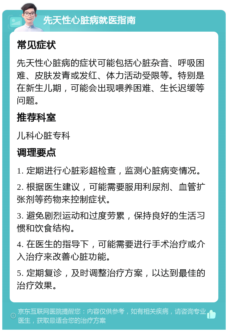 先天性心脏病就医指南 常见症状 先天性心脏病的症状可能包括心脏杂音、呼吸困难、皮肤发青或发红、体力活动受限等。特别是在新生儿期，可能会出现喂养困难、生长迟缓等问题。 推荐科室 儿科心脏专科 调理要点 1. 定期进行心脏彩超检查，监测心脏病变情况。 2. 根据医生建议，可能需要服用利尿剂、血管扩张剂等药物来控制症状。 3. 避免剧烈运动和过度劳累，保持良好的生活习惯和饮食结构。 4. 在医生的指导下，可能需要进行手术治疗或介入治疗来改善心脏功能。 5. 定期复诊，及时调整治疗方案，以达到最佳的治疗效果。