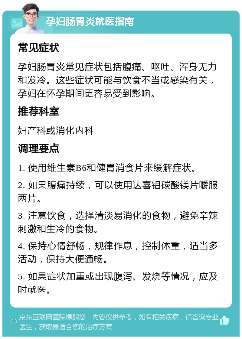 孕妇肠胃炎就医指南 常见症状 孕妇肠胃炎常见症状包括腹痛、呕吐、浑身无力和发冷。这些症状可能与饮食不当或感染有关，孕妇在怀孕期间更容易受到影响。 推荐科室 妇产科或消化内科 调理要点 1. 使用维生素B6和健胃消食片来缓解症状。 2. 如果腹痛持续，可以使用达喜铝碳酸镁片嚼服两片。 3. 注意饮食，选择清淡易消化的食物，避免辛辣刺激和生冷的食物。 4. 保持心情舒畅，规律作息，控制体重，适当多活动，保持大便通畅。 5. 如果症状加重或出现腹泻、发烧等情况，应及时就医。