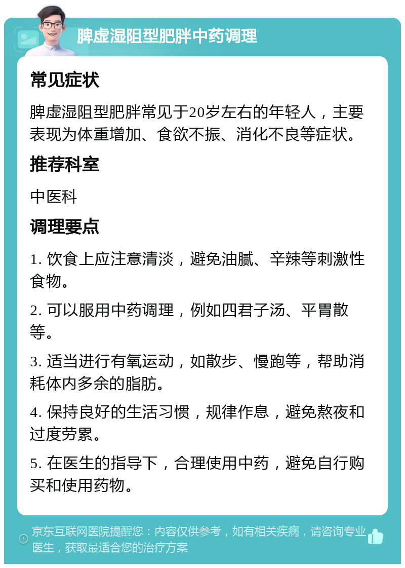 脾虚湿阻型肥胖中药调理 常见症状 脾虚湿阻型肥胖常见于20岁左右的年轻人，主要表现为体重增加、食欲不振、消化不良等症状。 推荐科室 中医科 调理要点 1. 饮食上应注意清淡，避免油腻、辛辣等刺激性食物。 2. 可以服用中药调理，例如四君子汤、平胃散等。 3. 适当进行有氧运动，如散步、慢跑等，帮助消耗体内多余的脂肪。 4. 保持良好的生活习惯，规律作息，避免熬夜和过度劳累。 5. 在医生的指导下，合理使用中药，避免自行购买和使用药物。