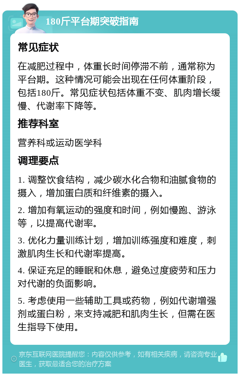 180斤平台期突破指南 常见症状 在减肥过程中，体重长时间停滞不前，通常称为平台期。这种情况可能会出现在任何体重阶段，包括180斤。常见症状包括体重不变、肌肉增长缓慢、代谢率下降等。 推荐科室 营养科或运动医学科 调理要点 1. 调整饮食结构，减少碳水化合物和油腻食物的摄入，增加蛋白质和纤维素的摄入。 2. 增加有氧运动的强度和时间，例如慢跑、游泳等，以提高代谢率。 3. 优化力量训练计划，增加训练强度和难度，刺激肌肉生长和代谢率提高。 4. 保证充足的睡眠和休息，避免过度疲劳和压力对代谢的负面影响。 5. 考虑使用一些辅助工具或药物，例如代谢增强剂或蛋白粉，来支持减肥和肌肉生长，但需在医生指导下使用。