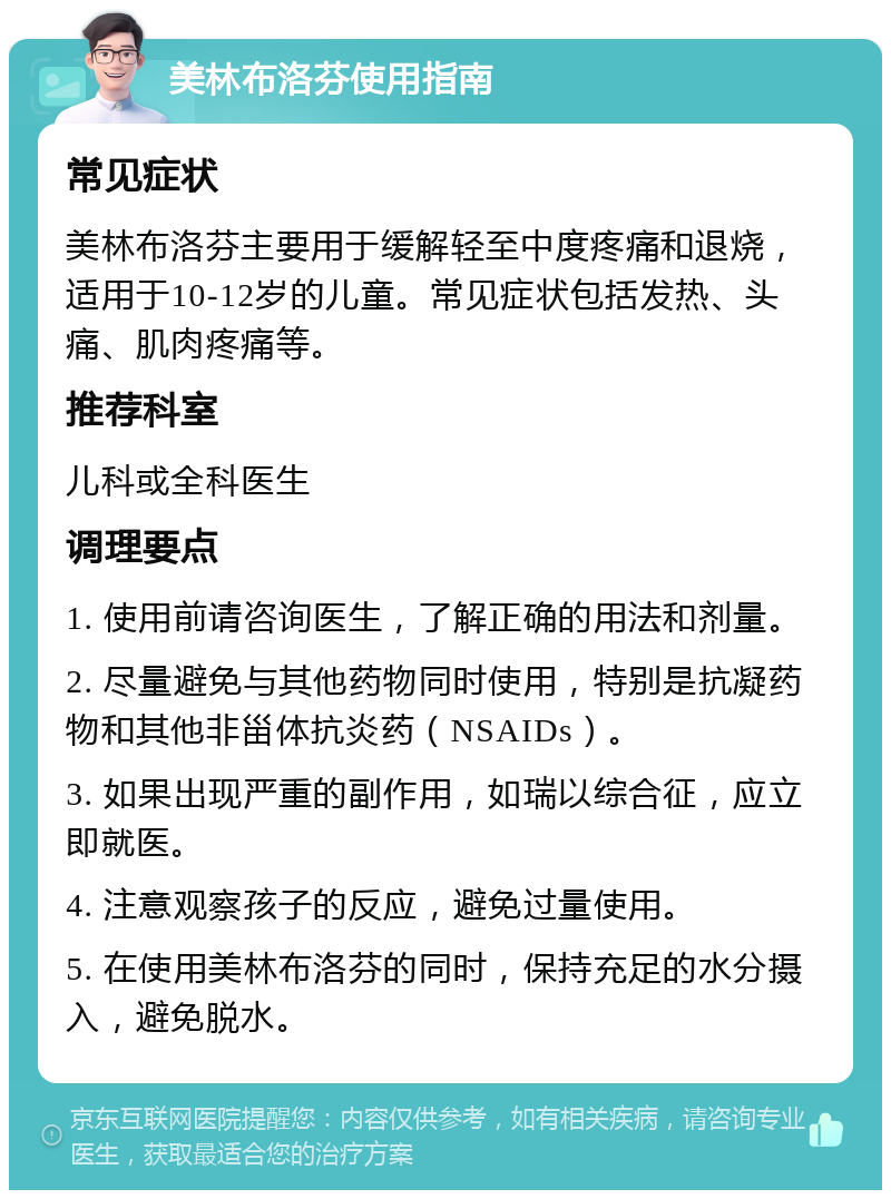 美林布洛芬使用指南 常见症状 美林布洛芬主要用于缓解轻至中度疼痛和退烧，适用于10-12岁的儿童。常见症状包括发热、头痛、肌肉疼痛等。 推荐科室 儿科或全科医生 调理要点 1. 使用前请咨询医生，了解正确的用法和剂量。 2. 尽量避免与其他药物同时使用，特别是抗凝药物和其他非甾体抗炎药（NSAIDs）。 3. 如果出现严重的副作用，如瑞以综合征，应立即就医。 4. 注意观察孩子的反应，避免过量使用。 5. 在使用美林布洛芬的同时，保持充足的水分摄入，避免脱水。