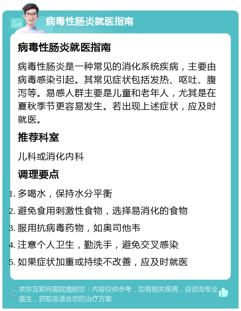 病毒性肠炎就医指南 病毒性肠炎就医指南 病毒性肠炎是一种常见的消化系统疾病，主要由病毒感染引起。其常见症状包括发热、呕吐、腹泻等。易感人群主要是儿童和老年人，尤其是在夏秋季节更容易发生。若出现上述症状，应及时就医。 推荐科室 儿科或消化内科 调理要点 多喝水，保持水分平衡 避免食用刺激性食物，选择易消化的食物 服用抗病毒药物，如奥司他韦 注意个人卫生，勤洗手，避免交叉感染 如果症状加重或持续不改善，应及时就医