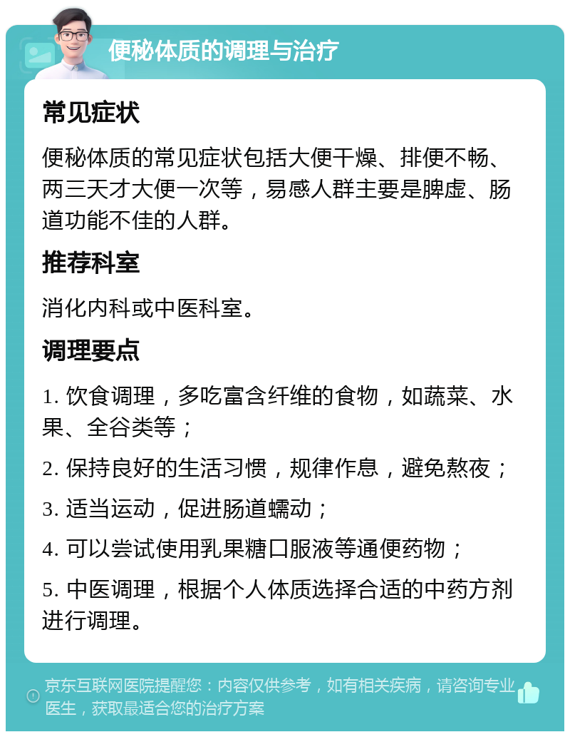 便秘体质的调理与治疗 常见症状 便秘体质的常见症状包括大便干燥、排便不畅、两三天才大便一次等，易感人群主要是脾虚、肠道功能不佳的人群。 推荐科室 消化内科或中医科室。 调理要点 1. 饮食调理，多吃富含纤维的食物，如蔬菜、水果、全谷类等； 2. 保持良好的生活习惯，规律作息，避免熬夜； 3. 适当运动，促进肠道蠕动； 4. 可以尝试使用乳果糖口服液等通便药物； 5. 中医调理，根据个人体质选择合适的中药方剂进行调理。