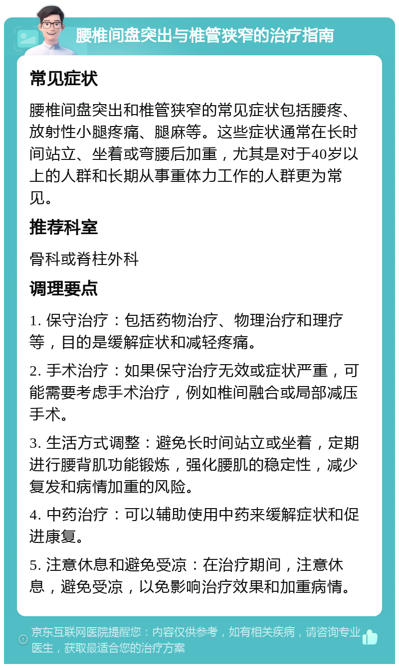 腰椎间盘突出与椎管狭窄的治疗指南 常见症状 腰椎间盘突出和椎管狭窄的常见症状包括腰疼、放射性小腿疼痛、腿麻等。这些症状通常在长时间站立、坐着或弯腰后加重，尤其是对于40岁以上的人群和长期从事重体力工作的人群更为常见。 推荐科室 骨科或脊柱外科 调理要点 1. 保守治疗：包括药物治疗、物理治疗和理疗等，目的是缓解症状和减轻疼痛。 2. 手术治疗：如果保守治疗无效或症状严重，可能需要考虑手术治疗，例如椎间融合或局部减压手术。 3. 生活方式调整：避免长时间站立或坐着，定期进行腰背肌功能锻炼，强化腰肌的稳定性，减少复发和病情加重的风险。 4. 中药治疗：可以辅助使用中药来缓解症状和促进康复。 5. 注意休息和避免受凉：在治疗期间，注意休息，避免受凉，以免影响治疗效果和加重病情。