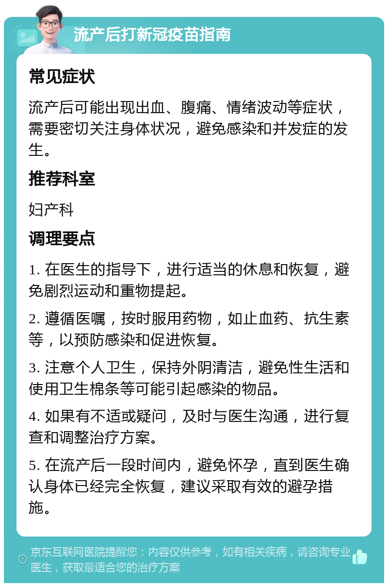 流产后打新冠疫苗指南 常见症状 流产后可能出现出血、腹痛、情绪波动等症状，需要密切关注身体状况，避免感染和并发症的发生。 推荐科室 妇产科 调理要点 1. 在医生的指导下，进行适当的休息和恢复，避免剧烈运动和重物提起。 2. 遵循医嘱，按时服用药物，如止血药、抗生素等，以预防感染和促进恢复。 3. 注意个人卫生，保持外阴清洁，避免性生活和使用卫生棉条等可能引起感染的物品。 4. 如果有不适或疑问，及时与医生沟通，进行复查和调整治疗方案。 5. 在流产后一段时间内，避免怀孕，直到医生确认身体已经完全恢复，建议采取有效的避孕措施。