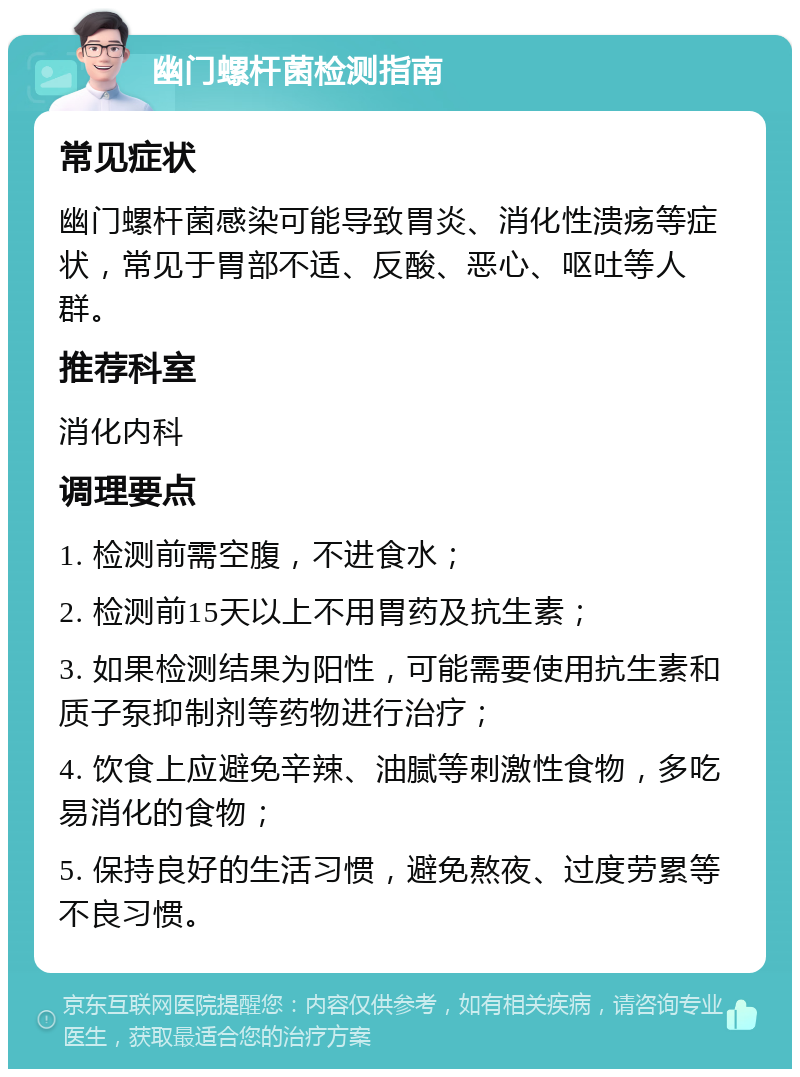 幽门螺杆菌检测指南 常见症状 幽门螺杆菌感染可能导致胃炎、消化性溃疡等症状，常见于胃部不适、反酸、恶心、呕吐等人群。 推荐科室 消化内科 调理要点 1. 检测前需空腹，不进食水； 2. 检测前15天以上不用胃药及抗生素； 3. 如果检测结果为阳性，可能需要使用抗生素和质子泵抑制剂等药物进行治疗； 4. 饮食上应避免辛辣、油腻等刺激性食物，多吃易消化的食物； 5. 保持良好的生活习惯，避免熬夜、过度劳累等不良习惯。