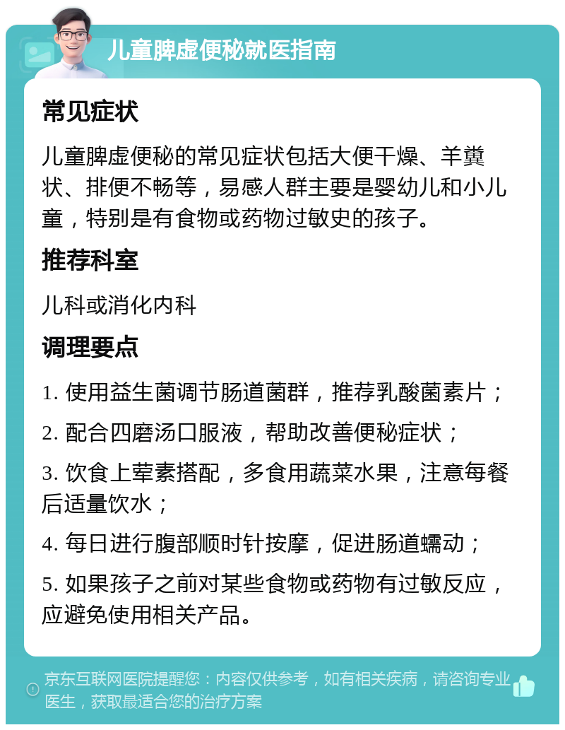 儿童脾虚便秘就医指南 常见症状 儿童脾虚便秘的常见症状包括大便干燥、羊糞状、排便不畅等，易感人群主要是婴幼儿和小儿童，特别是有食物或药物过敏史的孩子。 推荐科室 儿科或消化内科 调理要点 1. 使用益生菌调节肠道菌群，推荐乳酸菌素片； 2. 配合四磨汤口服液，帮助改善便秘症状； 3. 饮食上荤素搭配，多食用蔬菜水果，注意每餐后适量饮水； 4. 每日进行腹部顺时针按摩，促进肠道蠕动； 5. 如果孩子之前对某些食物或药物有过敏反应，应避免使用相关产品。