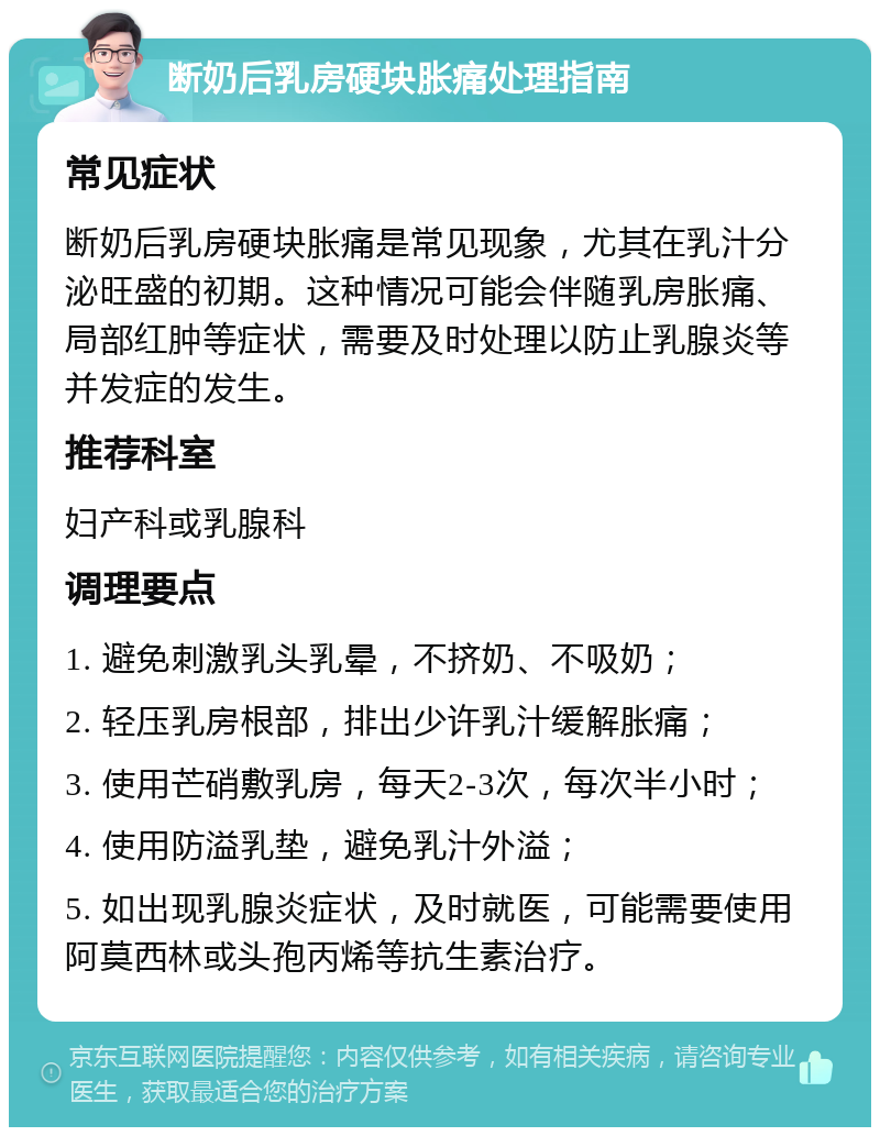 断奶后乳房硬块胀痛处理指南 常见症状 断奶后乳房硬块胀痛是常见现象，尤其在乳汁分泌旺盛的初期。这种情况可能会伴随乳房胀痛、局部红肿等症状，需要及时处理以防止乳腺炎等并发症的发生。 推荐科室 妇产科或乳腺科 调理要点 1. 避免刺激乳头乳晕，不挤奶、不吸奶； 2. 轻压乳房根部，排出少许乳汁缓解胀痛； 3. 使用芒硝敷乳房，每天2-3次，每次半小时； 4. 使用防溢乳垫，避免乳汁外溢； 5. 如出现乳腺炎症状，及时就医，可能需要使用阿莫西林或头孢丙烯等抗生素治疗。