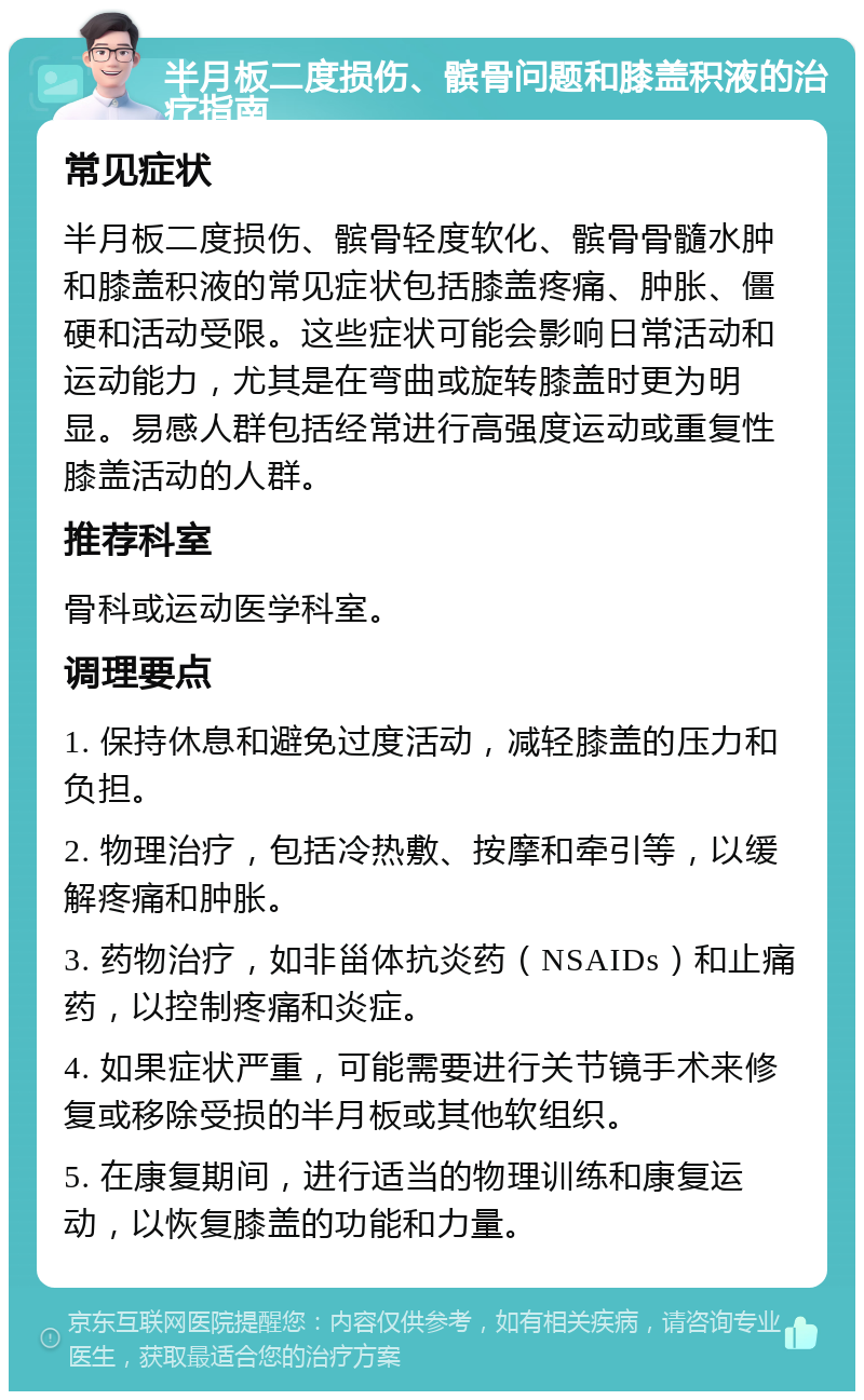 半月板二度损伤、髌骨问题和膝盖积液的治疗指南 常见症状 半月板二度损伤、髌骨轻度软化、髌骨骨髓水肿和膝盖积液的常见症状包括膝盖疼痛、肿胀、僵硬和活动受限。这些症状可能会影响日常活动和运动能力，尤其是在弯曲或旋转膝盖时更为明显。易感人群包括经常进行高强度运动或重复性膝盖活动的人群。 推荐科室 骨科或运动医学科室。 调理要点 1. 保持休息和避免过度活动，减轻膝盖的压力和负担。 2. 物理治疗，包括冷热敷、按摩和牵引等，以缓解疼痛和肿胀。 3. 药物治疗，如非甾体抗炎药（NSAIDs）和止痛药，以控制疼痛和炎症。 4. 如果症状严重，可能需要进行关节镜手术来修复或移除受损的半月板或其他软组织。 5. 在康复期间，进行适当的物理训练和康复运动，以恢复膝盖的功能和力量。