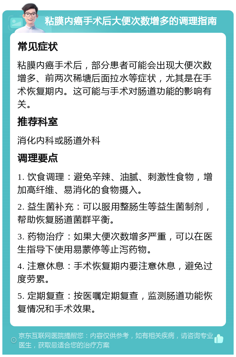 粘膜内癌手术后大便次数增多的调理指南 常见症状 粘膜内癌手术后，部分患者可能会出现大便次数增多、前两次稀塘后面拉水等症状，尤其是在手术恢复期内。这可能与手术对肠道功能的影响有关。 推荐科室 消化内科或肠道外科 调理要点 1. 饮食调理：避免辛辣、油腻、刺激性食物，增加高纤维、易消化的食物摄入。 2. 益生菌补充：可以服用整肠生等益生菌制剂，帮助恢复肠道菌群平衡。 3. 药物治疗：如果大便次数增多严重，可以在医生指导下使用易蒙停等止泻药物。 4. 注意休息：手术恢复期内要注意休息，避免过度劳累。 5. 定期复查：按医嘱定期复查，监测肠道功能恢复情况和手术效果。