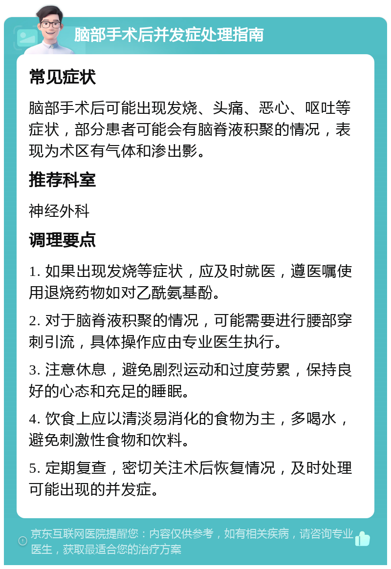 脑部手术后并发症处理指南 常见症状 脑部手术后可能出现发烧、头痛、恶心、呕吐等症状，部分患者可能会有脑脊液积聚的情况，表现为术区有气体和渗出影。 推荐科室 神经外科 调理要点 1. 如果出现发烧等症状，应及时就医，遵医嘱使用退烧药物如对乙酰氨基酚。 2. 对于脑脊液积聚的情况，可能需要进行腰部穿刺引流，具体操作应由专业医生执行。 3. 注意休息，避免剧烈运动和过度劳累，保持良好的心态和充足的睡眠。 4. 饮食上应以清淡易消化的食物为主，多喝水，避免刺激性食物和饮料。 5. 定期复查，密切关注术后恢复情况，及时处理可能出现的并发症。