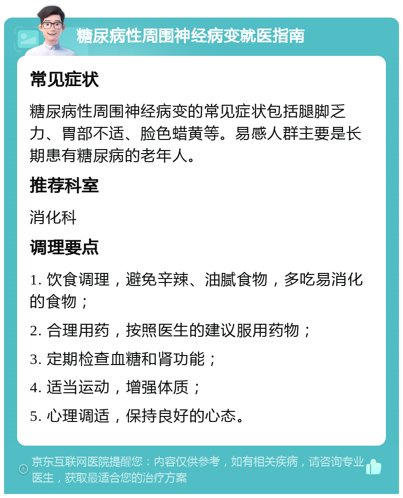 糖尿病性周围神经病变就医指南 常见症状 糖尿病性周围神经病变的常见症状包括腿脚乏力、胃部不适、脸色蜡黄等。易感人群主要是长期患有糖尿病的老年人。 推荐科室 消化科 调理要点 1. 饮食调理，避免辛辣、油腻食物，多吃易消化的食物； 2. 合理用药，按照医生的建议服用药物； 3. 定期检查血糖和肾功能； 4. 适当运动，增强体质； 5. 心理调适，保持良好的心态。