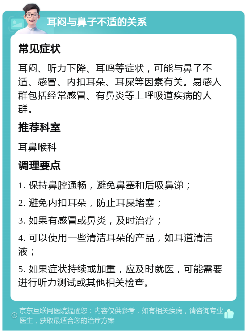 耳闷与鼻子不适的关系 常见症状 耳闷、听力下降、耳鸣等症状，可能与鼻子不适、感冒、内扣耳朵、耳屎等因素有关。易感人群包括经常感冒、有鼻炎等上呼吸道疾病的人群。 推荐科室 耳鼻喉科 调理要点 1. 保持鼻腔通畅，避免鼻塞和后吸鼻涕； 2. 避免内扣耳朵，防止耳屎堵塞； 3. 如果有感冒或鼻炎，及时治疗； 4. 可以使用一些清洁耳朵的产品，如耳道清洁液； 5. 如果症状持续或加重，应及时就医，可能需要进行听力测试或其他相关检查。