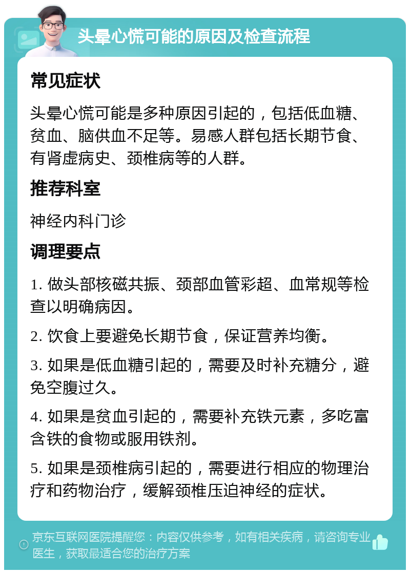 头晕心慌可能的原因及检查流程 常见症状 头晕心慌可能是多种原因引起的，包括低血糖、贫血、脑供血不足等。易感人群包括长期节食、有肾虚病史、颈椎病等的人群。 推荐科室 神经内科门诊 调理要点 1. 做头部核磁共振、颈部血管彩超、血常规等检查以明确病因。 2. 饮食上要避免长期节食，保证营养均衡。 3. 如果是低血糖引起的，需要及时补充糖分，避免空腹过久。 4. 如果是贫血引起的，需要补充铁元素，多吃富含铁的食物或服用铁剂。 5. 如果是颈椎病引起的，需要进行相应的物理治疗和药物治疗，缓解颈椎压迫神经的症状。