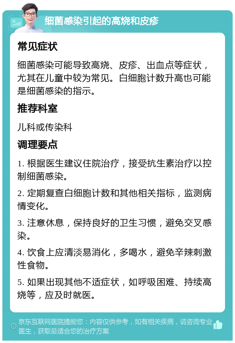 细菌感染引起的高烧和皮疹 常见症状 细菌感染可能导致高烧、皮疹、出血点等症状，尤其在儿童中较为常见。白细胞计数升高也可能是细菌感染的指示。 推荐科室 儿科或传染科 调理要点 1. 根据医生建议住院治疗，接受抗生素治疗以控制细菌感染。 2. 定期复查白细胞计数和其他相关指标，监测病情变化。 3. 注意休息，保持良好的卫生习惯，避免交叉感染。 4. 饮食上应清淡易消化，多喝水，避免辛辣刺激性食物。 5. 如果出现其他不适症状，如呼吸困难、持续高烧等，应及时就医。