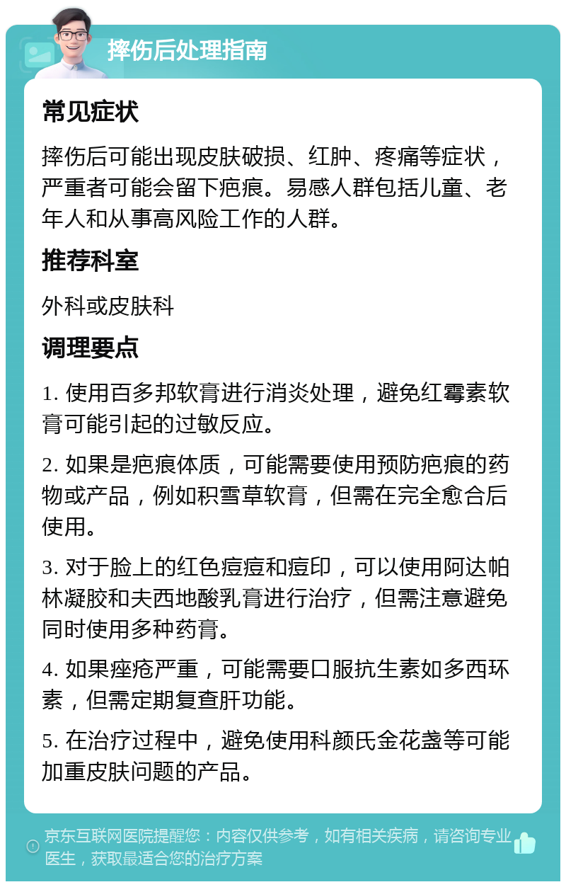 摔伤后处理指南 常见症状 摔伤后可能出现皮肤破损、红肿、疼痛等症状，严重者可能会留下疤痕。易感人群包括儿童、老年人和从事高风险工作的人群。 推荐科室 外科或皮肤科 调理要点 1. 使用百多邦软膏进行消炎处理，避免红霉素软膏可能引起的过敏反应。 2. 如果是疤痕体质，可能需要使用预防疤痕的药物或产品，例如积雪草软膏，但需在完全愈合后使用。 3. 对于脸上的红色痘痘和痘印，可以使用阿达帕林凝胶和夫西地酸乳膏进行治疗，但需注意避免同时使用多种药膏。 4. 如果痤疮严重，可能需要口服抗生素如多西环素，但需定期复查肝功能。 5. 在治疗过程中，避免使用科颜氏金花盏等可能加重皮肤问题的产品。