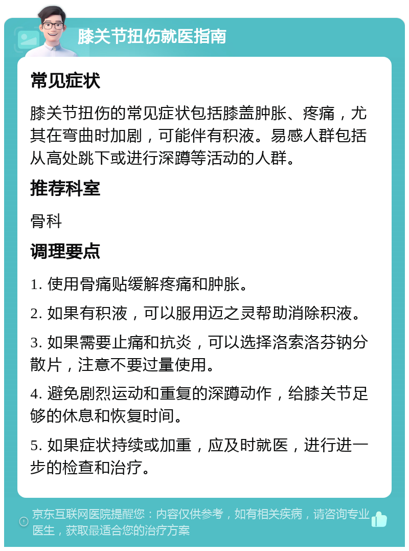 膝关节扭伤就医指南 常见症状 膝关节扭伤的常见症状包括膝盖肿胀、疼痛，尤其在弯曲时加剧，可能伴有积液。易感人群包括从高处跳下或进行深蹲等活动的人群。 推荐科室 骨科 调理要点 1. 使用骨痛贴缓解疼痛和肿胀。 2. 如果有积液，可以服用迈之灵帮助消除积液。 3. 如果需要止痛和抗炎，可以选择洛索洛芬钠分散片，注意不要过量使用。 4. 避免剧烈运动和重复的深蹲动作，给膝关节足够的休息和恢复时间。 5. 如果症状持续或加重，应及时就医，进行进一步的检查和治疗。