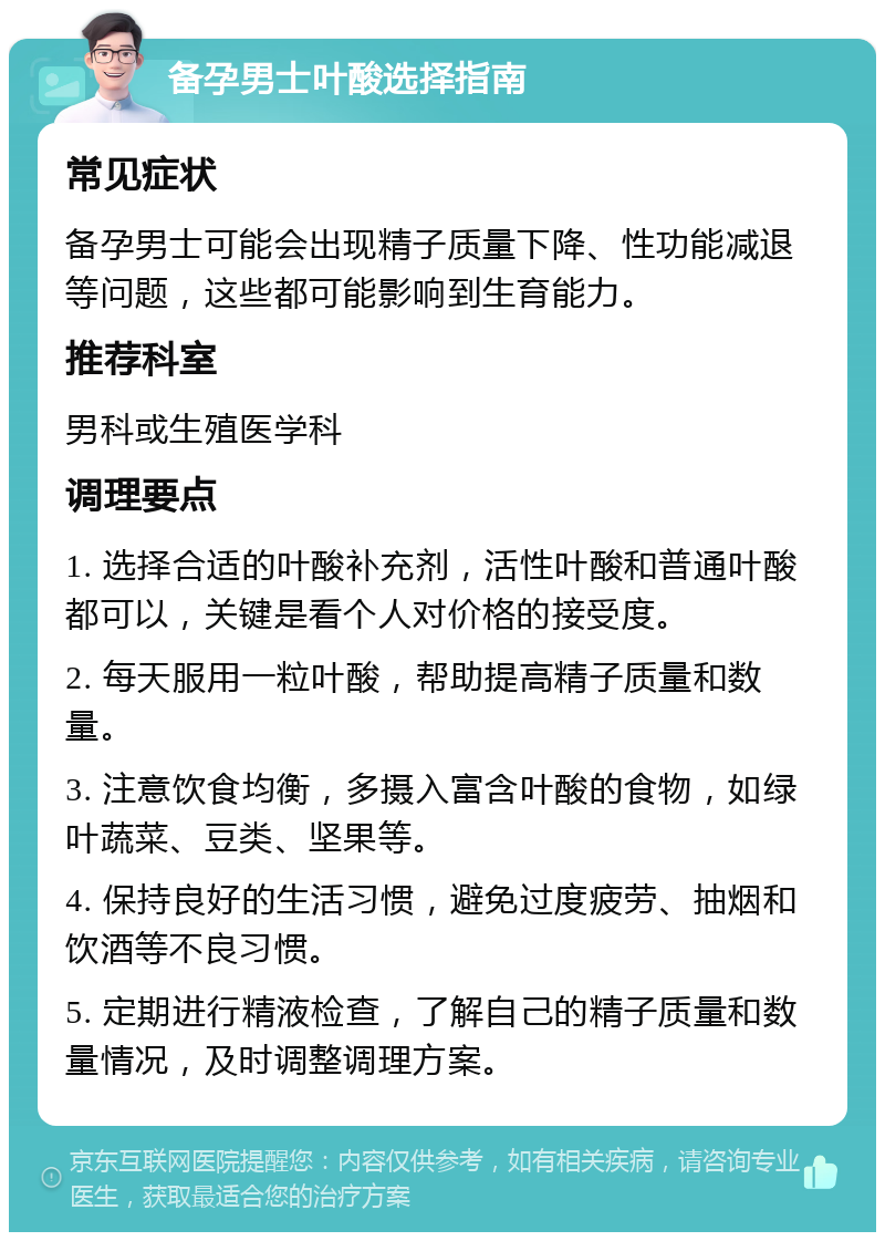 备孕男士叶酸选择指南 常见症状 备孕男士可能会出现精子质量下降、性功能减退等问题，这些都可能影响到生育能力。 推荐科室 男科或生殖医学科 调理要点 1. 选择合适的叶酸补充剂，活性叶酸和普通叶酸都可以，关键是看个人对价格的接受度。 2. 每天服用一粒叶酸，帮助提高精子质量和数量。 3. 注意饮食均衡，多摄入富含叶酸的食物，如绿叶蔬菜、豆类、坚果等。 4. 保持良好的生活习惯，避免过度疲劳、抽烟和饮酒等不良习惯。 5. 定期进行精液检查，了解自己的精子质量和数量情况，及时调整调理方案。