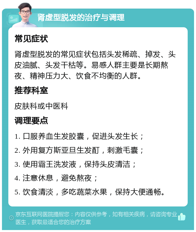 肾虚型脱发的治疗与调理 常见症状 肾虚型脱发的常见症状包括头发稀疏、掉发、头皮油腻、头发干枯等。易感人群主要是长期熬夜、精神压力大、饮食不均衡的人群。 推荐科室 皮肤科或中医科 调理要点 1. 口服养血生发胶囊，促进头发生长； 2. 外用复方斯亚旦生发酊，刺激毛囊； 3. 使用霸王洗发液，保持头皮清洁； 4. 注意休息，避免熬夜； 5. 饮食清淡，多吃蔬菜水果，保持大便通畅。