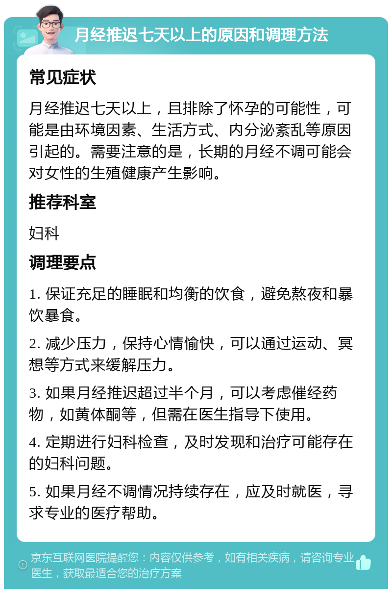 月经推迟七天以上的原因和调理方法 常见症状 月经推迟七天以上，且排除了怀孕的可能性，可能是由环境因素、生活方式、内分泌紊乱等原因引起的。需要注意的是，长期的月经不调可能会对女性的生殖健康产生影响。 推荐科室 妇科 调理要点 1. 保证充足的睡眠和均衡的饮食，避免熬夜和暴饮暴食。 2. 减少压力，保持心情愉快，可以通过运动、冥想等方式来缓解压力。 3. 如果月经推迟超过半个月，可以考虑催经药物，如黄体酮等，但需在医生指导下使用。 4. 定期进行妇科检查，及时发现和治疗可能存在的妇科问题。 5. 如果月经不调情况持续存在，应及时就医，寻求专业的医疗帮助。