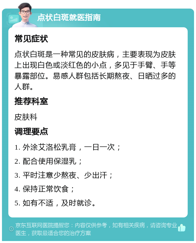 点状白斑就医指南 常见症状 点状白斑是一种常见的皮肤病，主要表现为皮肤上出现白色或淡红色的小点，多见于手臂、手等暴露部位。易感人群包括长期熬夜、日晒过多的人群。 推荐科室 皮肤科 调理要点 1. 外涂艾洛松乳膏，一日一次； 2. 配合使用保湿乳； 3. 平时注意少熬夜、少出汗； 4. 保持正常饮食； 5. 如有不适，及时就诊。