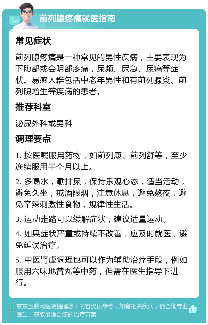 前列腺疼痛就医指南 常见症状 前列腺疼痛是一种常见的男性疾病，主要表现为下腹部或会阴部疼痛，尿频、尿急、尿痛等症状。易感人群包括中老年男性和有前列腺炎、前列腺增生等疾病的患者。 推荐科室 泌尿外科或男科 调理要点 1. 按医嘱服用药物，如前列康、前列舒等，至少连续服用半个月以上。 2. 多喝水，勤排尿，保持乐观心态，适当活动，避免久坐，戒酒限烟，注意休息，避免熬夜，避免辛辣刺激性食物，规律性生活。 3. 运动走路可以缓解症状，建议适量运动。 4. 如果症状严重或持续不改善，应及时就医，避免延误治疗。 5. 中医肾虚调理也可以作为辅助治疗手段，例如服用六味地黄丸等中药，但需在医生指导下进行。