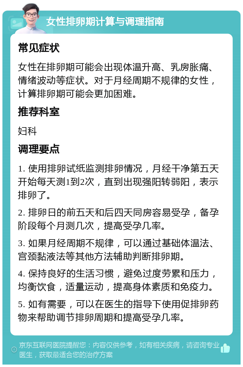 女性排卵期计算与调理指南 常见症状 女性在排卵期可能会出现体温升高、乳房胀痛、情绪波动等症状。对于月经周期不规律的女性，计算排卵期可能会更加困难。 推荐科室 妇科 调理要点 1. 使用排卵试纸监测排卵情况，月经干净第五天开始每天测1到2次，直到出现强阳转弱阳，表示排卵了。 2. 排卵日的前五天和后四天同房容易受孕，备孕阶段每个月测几次，提高受孕几率。 3. 如果月经周期不规律，可以通过基础体温法、宫颈黏液法等其他方法辅助判断排卵期。 4. 保持良好的生活习惯，避免过度劳累和压力，均衡饮食，适量运动，提高身体素质和免疫力。 5. 如有需要，可以在医生的指导下使用促排卵药物来帮助调节排卵周期和提高受孕几率。