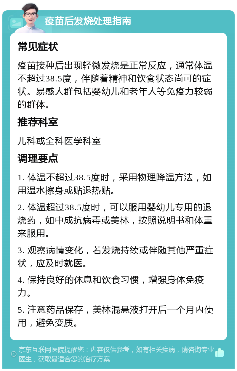 疫苗后发烧处理指南 常见症状 疫苗接种后出现轻微发烧是正常反应，通常体温不超过38.5度，伴随着精神和饮食状态尚可的症状。易感人群包括婴幼儿和老年人等免疫力较弱的群体。 推荐科室 儿科或全科医学科室 调理要点 1. 体温不超过38.5度时，采用物理降温方法，如用温水擦身或贴退热贴。 2. 体温超过38.5度时，可以服用婴幼儿专用的退烧药，如中成抗病毒或美林，按照说明书和体重来服用。 3. 观察病情变化，若发烧持续或伴随其他严重症状，应及时就医。 4. 保持良好的休息和饮食习惯，增强身体免疫力。 5. 注意药品保存，美林混悬液打开后一个月内使用，避免变质。