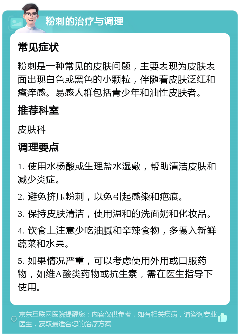 粉刺的治疗与调理 常见症状 粉刺是一种常见的皮肤问题，主要表现为皮肤表面出现白色或黑色的小颗粒，伴随着皮肤泛红和瘙痒感。易感人群包括青少年和油性皮肤者。 推荐科室 皮肤科 调理要点 1. 使用水杨酸或生理盐水湿敷，帮助清洁皮肤和减少炎症。 2. 避免挤压粉刺，以免引起感染和疤痕。 3. 保持皮肤清洁，使用温和的洗面奶和化妆品。 4. 饮食上注意少吃油腻和辛辣食物，多摄入新鲜蔬菜和水果。 5. 如果情况严重，可以考虑使用外用或口服药物，如维A酸类药物或抗生素，需在医生指导下使用。