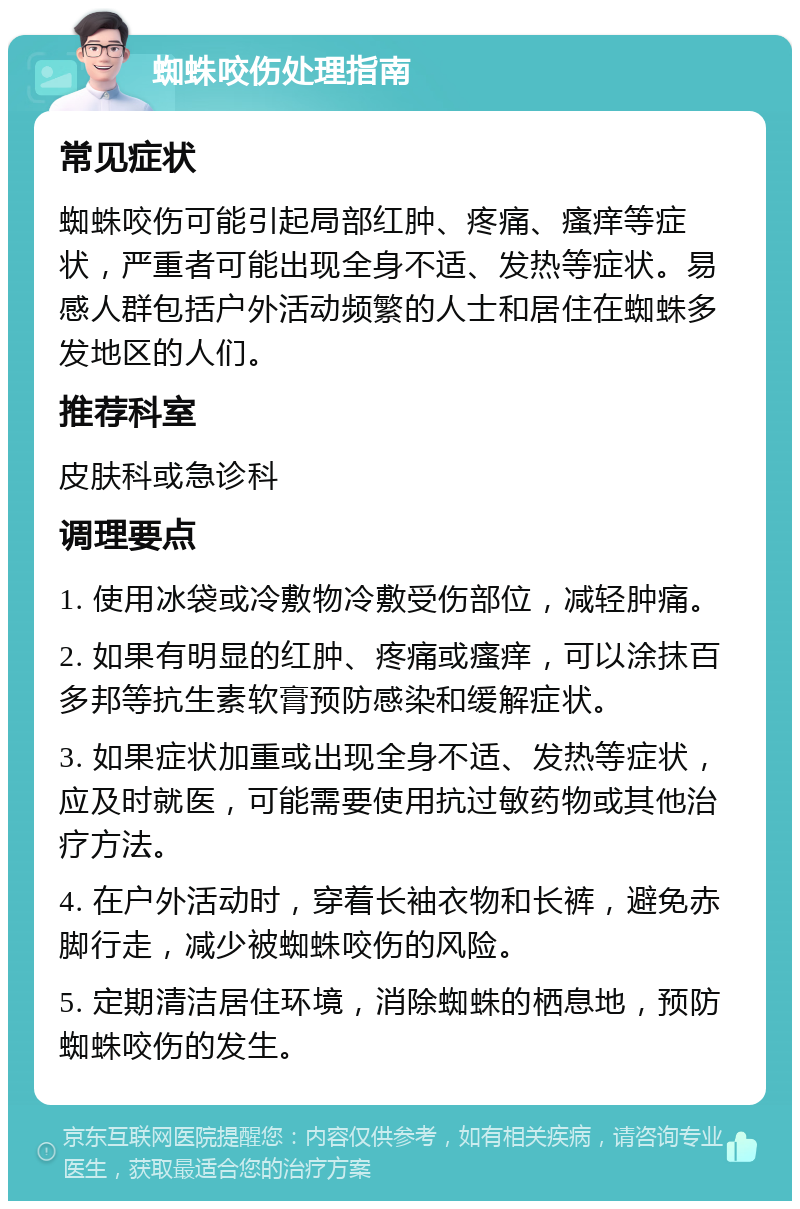 蜘蛛咬伤处理指南 常见症状 蜘蛛咬伤可能引起局部红肿、疼痛、瘙痒等症状，严重者可能出现全身不适、发热等症状。易感人群包括户外活动频繁的人士和居住在蜘蛛多发地区的人们。 推荐科室 皮肤科或急诊科 调理要点 1. 使用冰袋或冷敷物冷敷受伤部位，减轻肿痛。 2. 如果有明显的红肿、疼痛或瘙痒，可以涂抹百多邦等抗生素软膏预防感染和缓解症状。 3. 如果症状加重或出现全身不适、发热等症状，应及时就医，可能需要使用抗过敏药物或其他治疗方法。 4. 在户外活动时，穿着长袖衣物和长裤，避免赤脚行走，减少被蜘蛛咬伤的风险。 5. 定期清洁居住环境，消除蜘蛛的栖息地，预防蜘蛛咬伤的发生。