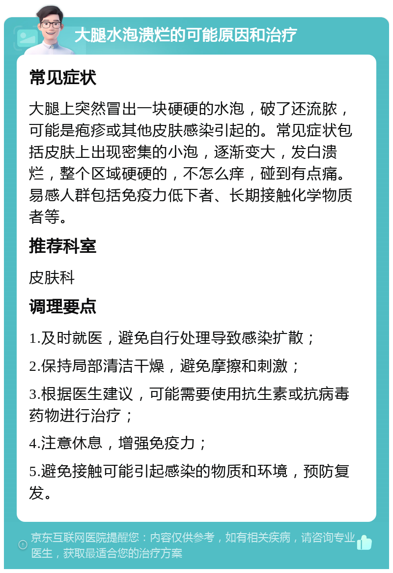 大腿水泡溃烂的可能原因和治疗 常见症状 大腿上突然冒出一块硬硬的水泡，破了还流脓，可能是疱疹或其他皮肤感染引起的。常见症状包括皮肤上出现密集的小泡，逐渐变大，发白溃烂，整个区域硬硬的，不怎么痒，碰到有点痛。易感人群包括免疫力低下者、长期接触化学物质者等。 推荐科室 皮肤科 调理要点 1.及时就医，避免自行处理导致感染扩散； 2.保持局部清洁干燥，避免摩擦和刺激； 3.根据医生建议，可能需要使用抗生素或抗病毒药物进行治疗； 4.注意休息，增强免疫力； 5.避免接触可能引起感染的物质和环境，预防复发。